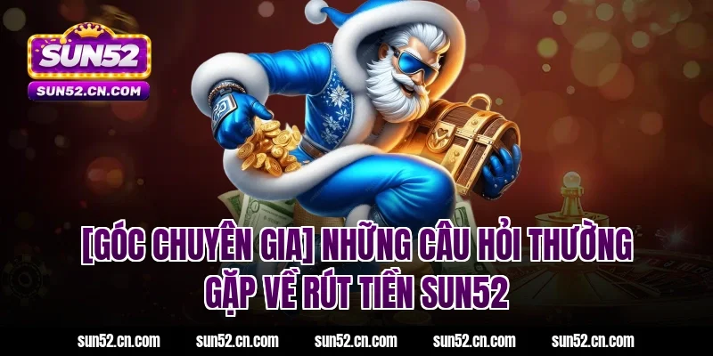 [Góc Chuyên Gia] Những câu hỏi thường gặp về Rút tiền SUN52